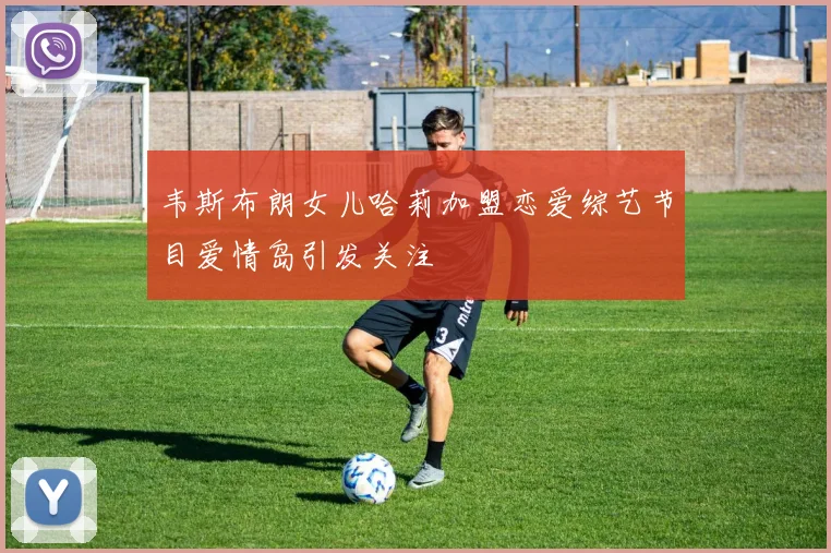 韦斯布朗女儿哈莉加盟恋爱综艺节目爱情岛引发关注