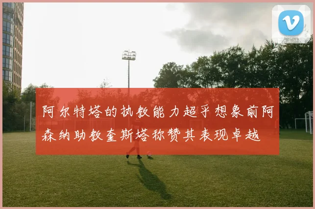 阿尔特塔的执教能力超乎想象前阿森纳助教奎斯塔称赞其表现卓越