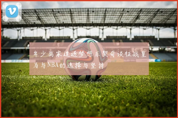年少离家追逐梦想东契奇谈征战皇马与NBA的选择与坚持
