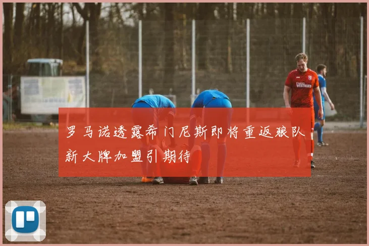罗马诺透露希门尼斯即将重返狼队新大牌加盟引期待