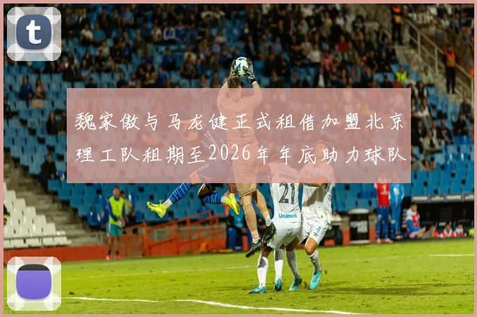 魏家傲与马龙健正式租借加盟北京理工队租期至2026年年底助力球队发展