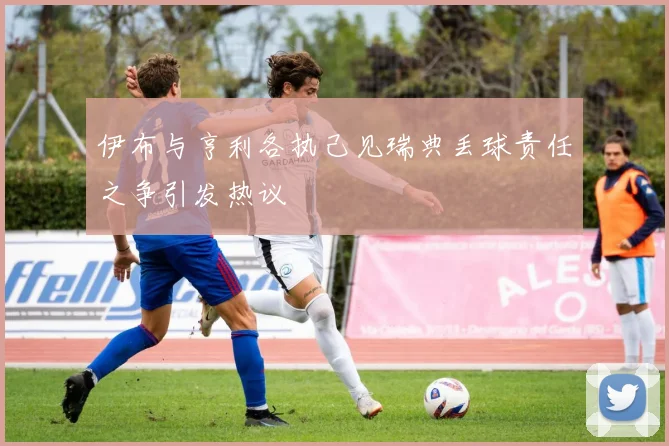 伊布与亨利各执己见瑞典丢球责任之争引发热议