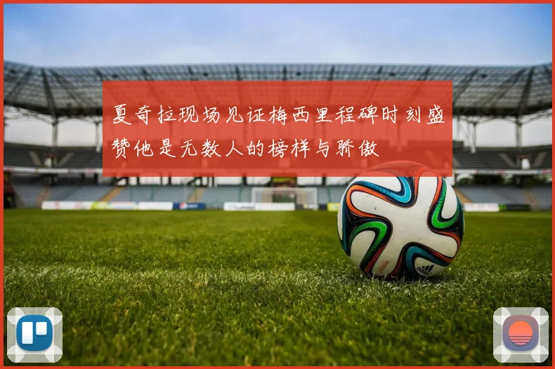夏奇拉现场见证梅西里程碑时刻盛赞他是无数人的榜样与骄傲