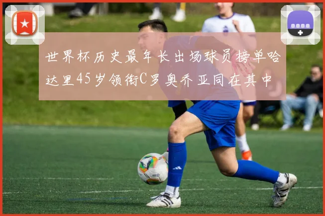 世界杯历史最年长出场球员榜单哈达里45岁领衔C罗奥乔亚同在其中