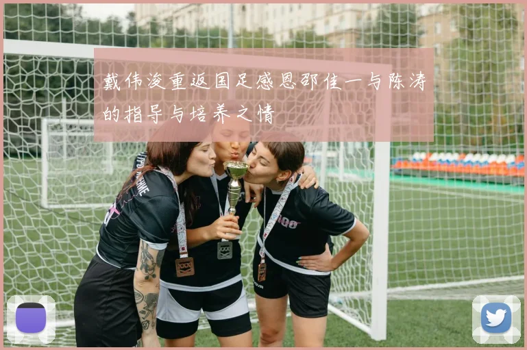 戴伟浚重返国足感恩邵佳一与陈涛的指导与培养之情