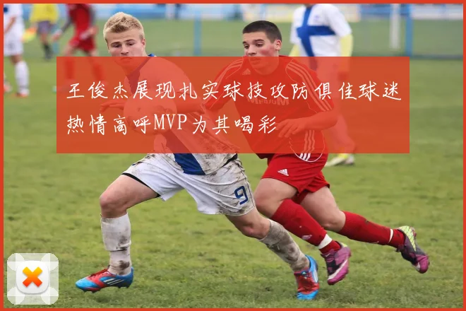 王俊杰展现扎实球技攻防俱佳球迷热情高呼MVP为其喝彩