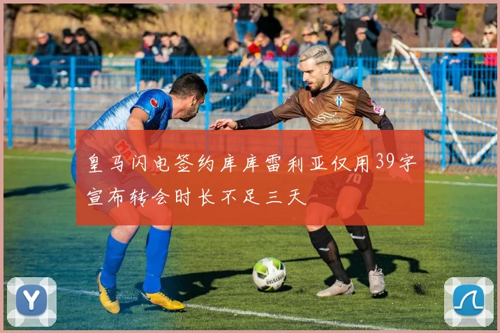 皇马闪电签约库库雷利亚仅用39字宣布转会时长不足三天
