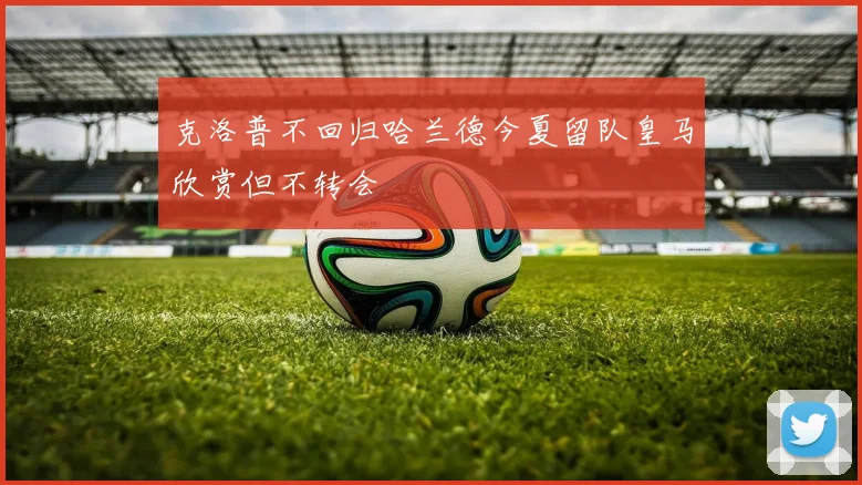 克洛普不回归哈兰德今夏留队皇马欣赏但不转会