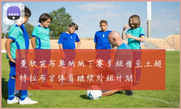 曼联宣布奥纳纳下赛季租借至土超特拉布宗体育继续外租计划