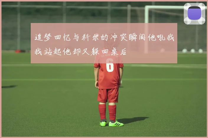 追梦回忆与科尔的冲突瞬间他吼我我站起他却又躲回桌后