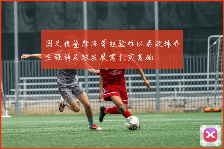 国足借鉴摩洛哥经验难以奏效韩乔生强调足球发展需扎实基础