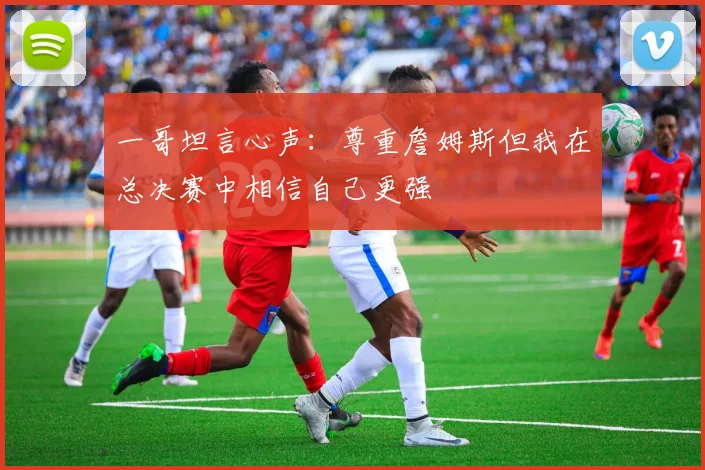 一哥坦言心声：尊重詹姆斯但我在总决赛中相信自己更强