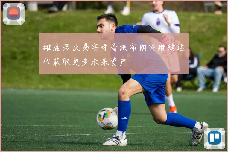 雄鹿若交易字母哥换布朗将继续运作获取更多未来资产