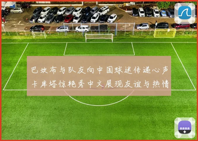 巴坎布与队友向中国球迷传递心声卡库塔惊艳秀中文展现友谊与热情