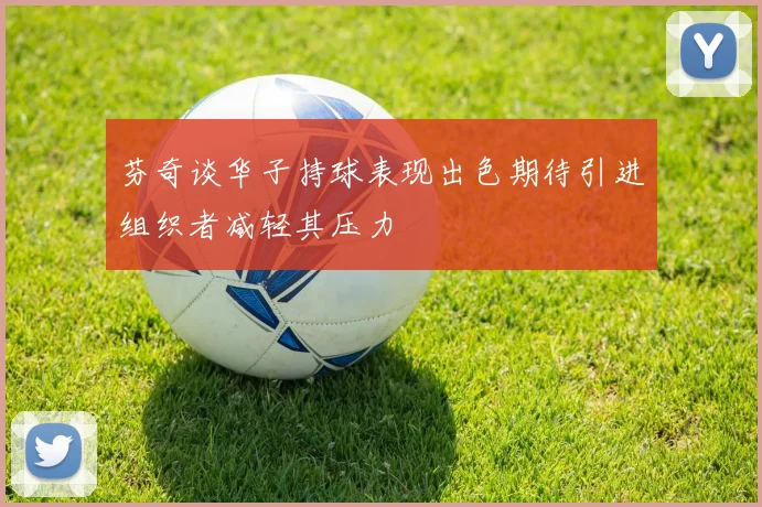 芬奇谈华子持球表现出色期待引进组织者减轻其压力