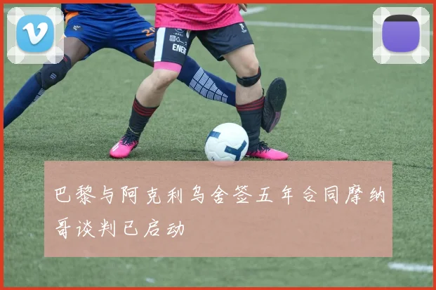 巴黎与阿克利乌舍签五年合同摩纳哥谈判已启动