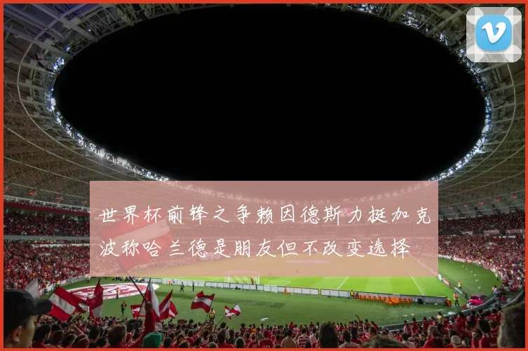 世界杯前锋之争赖因德斯力挺加克波称哈兰德是朋友但不改变选择