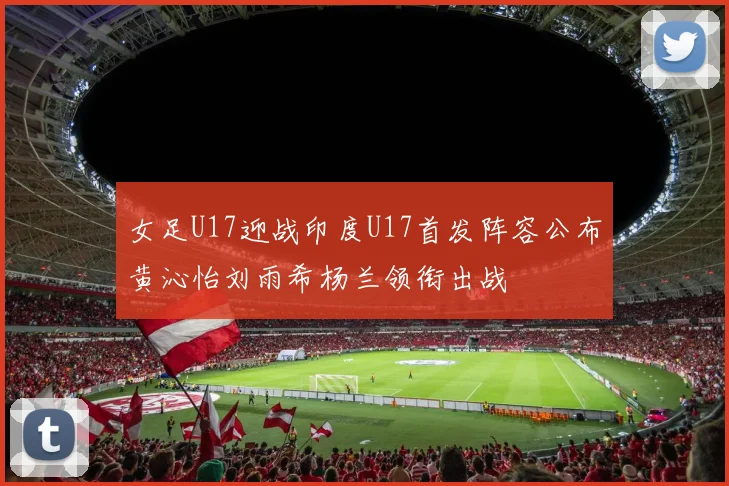 女足U17迎战印度U17首发阵容公布黄沁怡刘雨希杨兰领衔出战