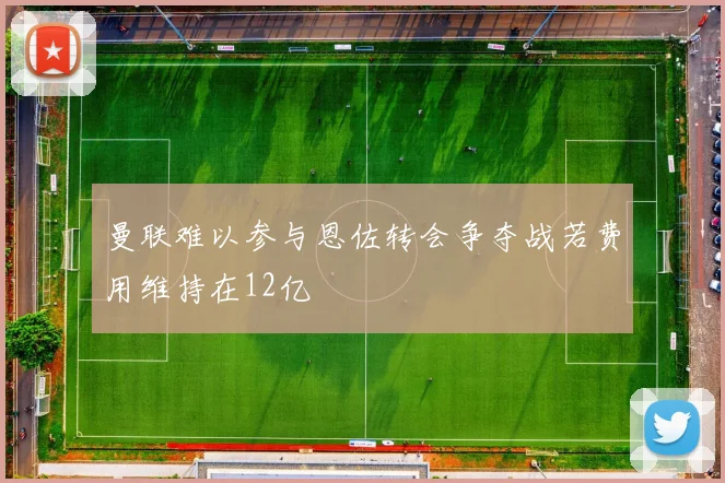 曼联难以参与恩佐转会争夺战若费用维持在12亿