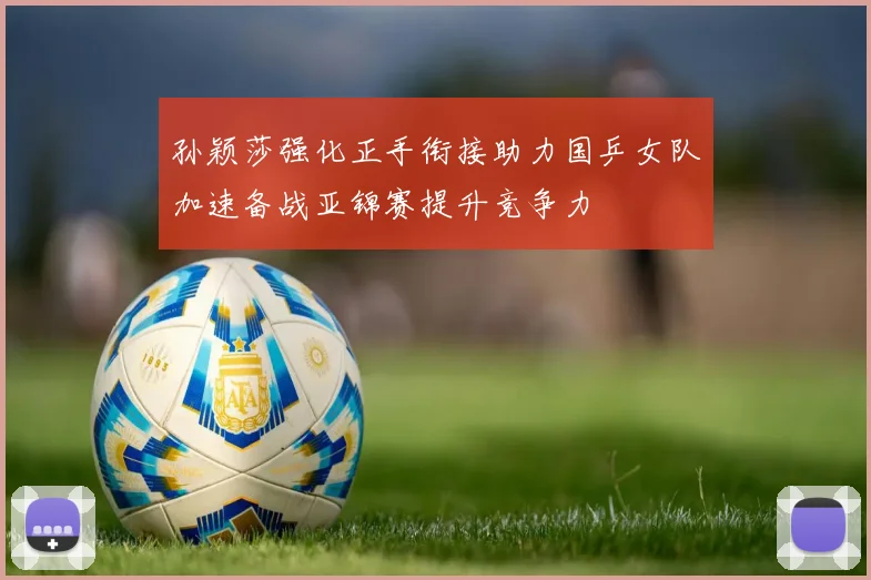 孙颖莎强化正手衔接助力国乒女队加速备战亚锦赛提升竞争力