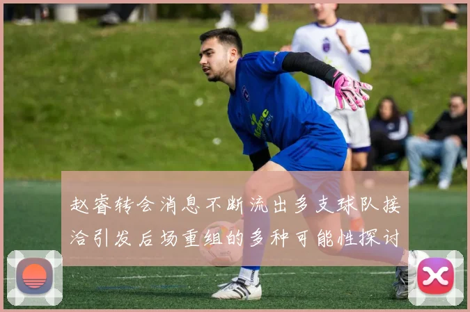 赵睿转会消息不断流出多支球队接洽引发后场重组的多种可能性探讨